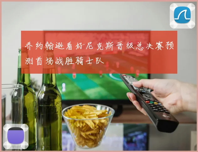 乔约翰逊看好尼克斯晋级总决赛预测首场战胜骑士队