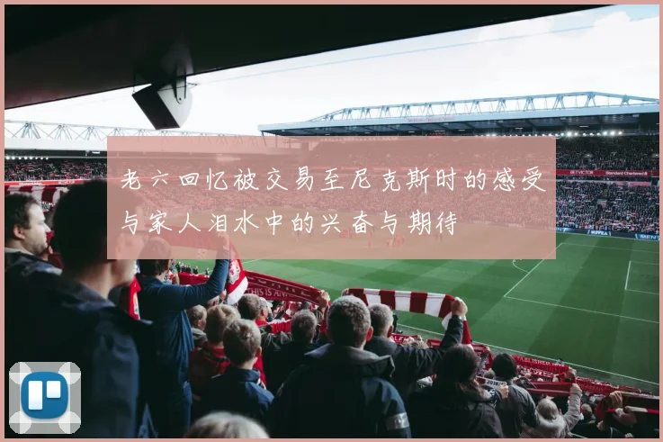 老六回忆被交易至尼克斯时的感受与家人泪水中的兴奋与期待