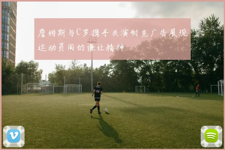 詹姆斯与C罗携手共演耐克广告展现运动员间的谦让精神