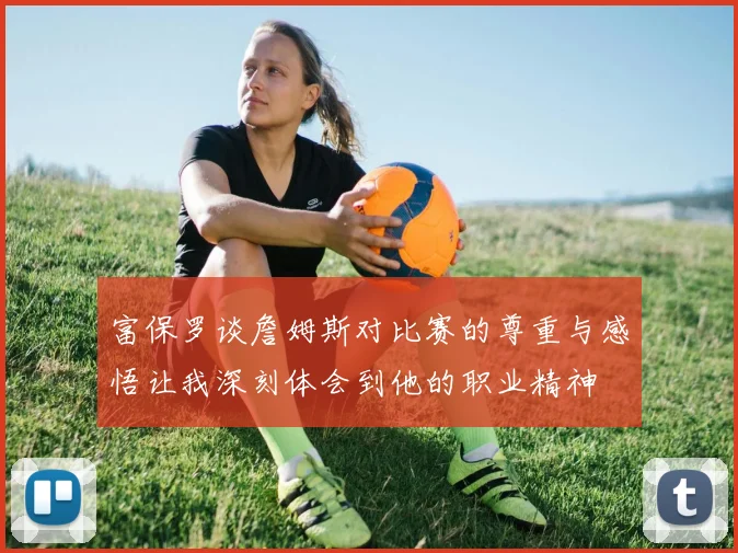 富保罗谈詹姆斯对比赛的尊重与感悟让我深刻体会到他的职业精神