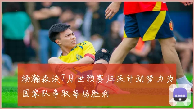 杨瀚森谈7月世预赛归来计划努力为国家队争取每场胜利