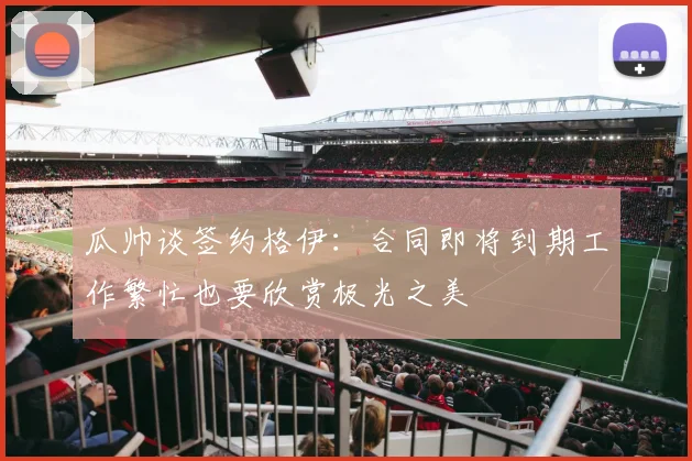 瓜帅谈签约格伊：合同即将到期工作繁忙也要欣赏极光之美
