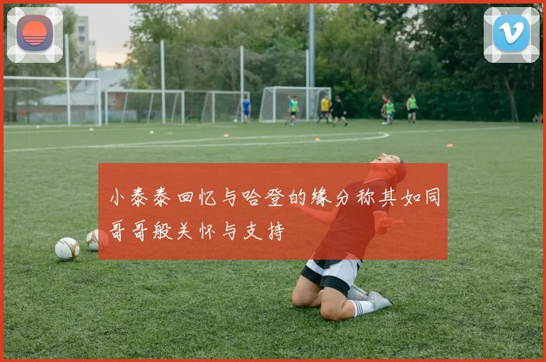 小泰泰回忆与哈登的缘分称其如同哥哥般关怀与支持