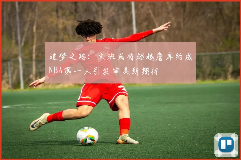 追梦之路：文班或将超越詹库约成NBA第一人引发审美新期待