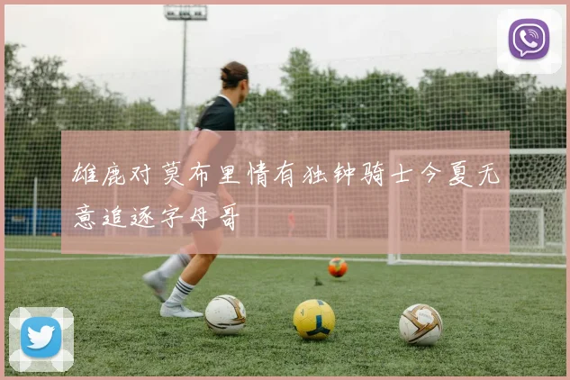 雄鹿对莫布里情有独钟骑士今夏无意追逐字母哥