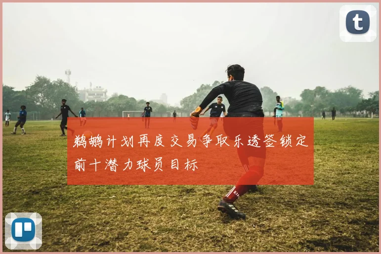 鹈鹕计划再度交易争取乐透签锁定前十潜力球员目标