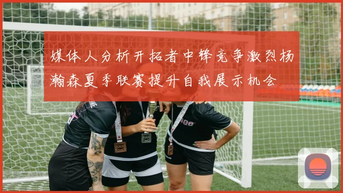 媒体人分析开拓者中锋竞争激烈杨瀚森夏季联赛提升自我展示机会