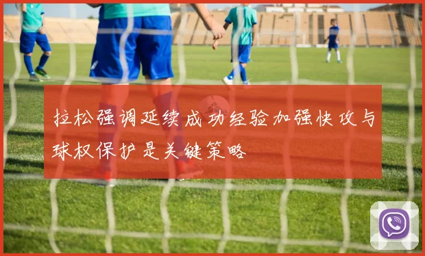 拉松强调延续成功经验加强快攻与球权保护是关键策略