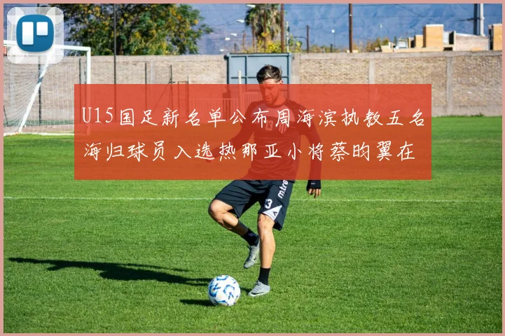 U15国足新名单公布周海滨执教五名海归球员入选热那亚小将蔡昀翼在列