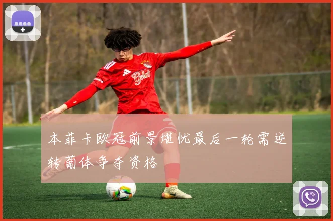 本菲卡欧冠前景堪忧最后一轮需逆转葡体争夺资格