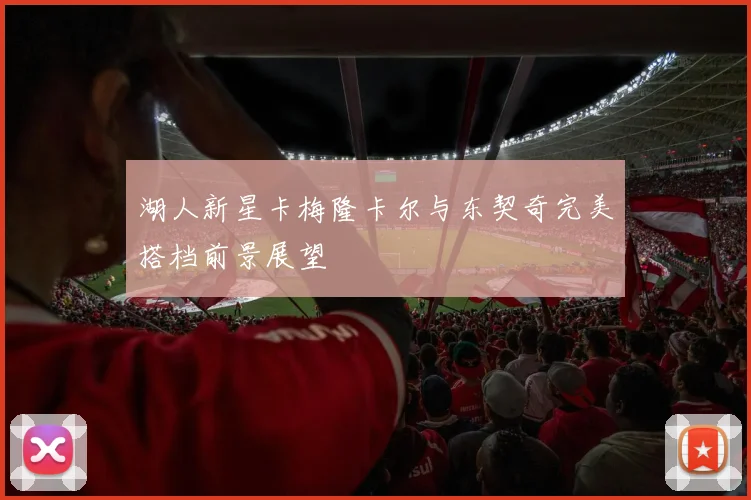 湖人新星卡梅隆卡尔与东契奇完美搭档前景展望