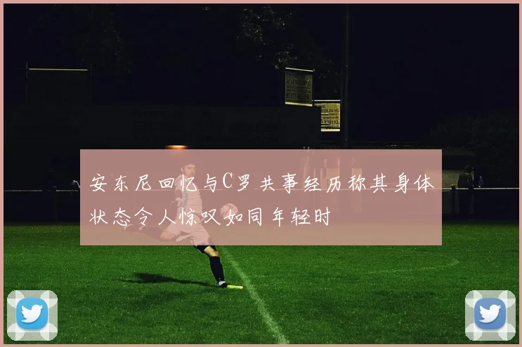 安东尼回忆与C罗共事经历称其身体状态令人惊叹如同年轻时
