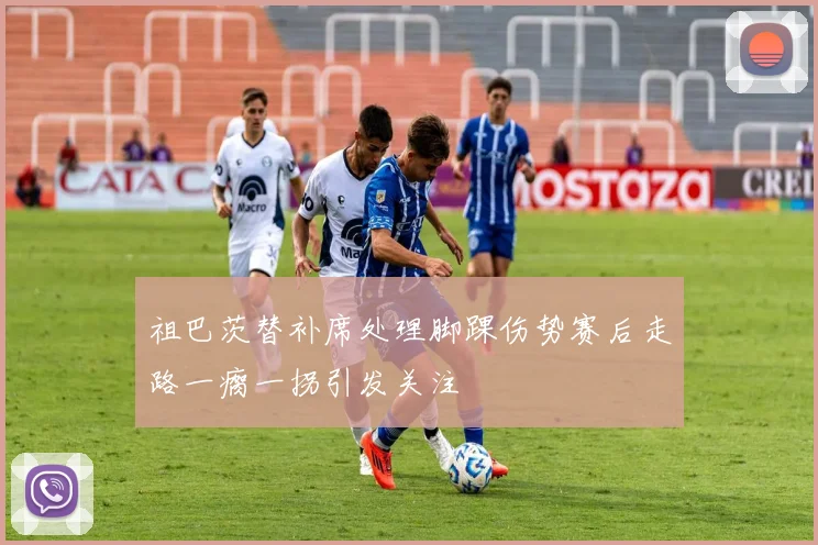 祖巴茨替补席处理脚踝伤势赛后走路一瘸一拐引发关注