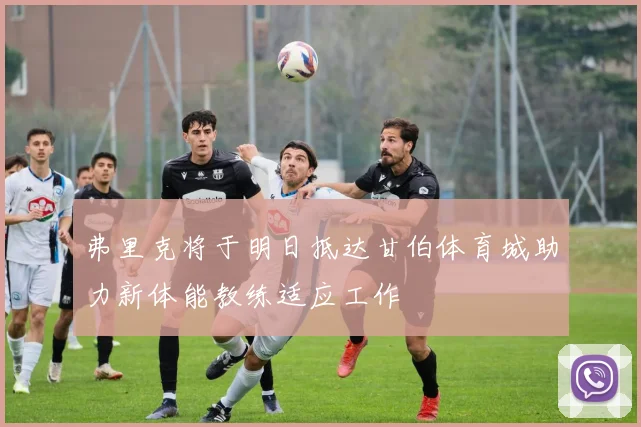 弗里克将于明日抵达甘伯体育城助力新体能教练适应工作