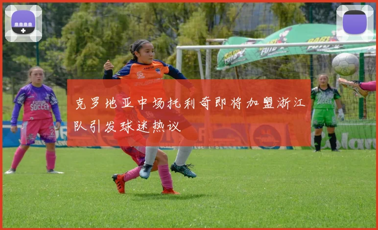 克罗地亚中场托利奇即将加盟浙江队引发球迷热议