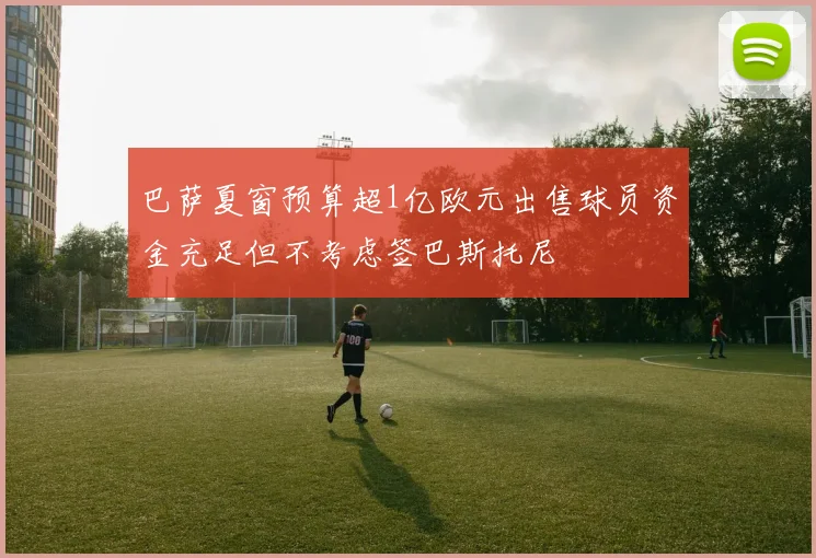 巴萨夏窗预算超1亿欧元出售球员资金充足但不考虑签巴斯托尼